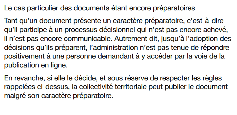 Le cas particulier des documents étant encore préparatoires

Tant qu’un document présente un caractère préparatoire, c’est-à-dire qu’il participe à un processus décisionnel qui n’est pas encore achevé, il n’est pas encore communicable. Autrement dit, jusqu’à l’adoption des décisions qu’ils préparent, l’administration n’est pas tenue de répondre positivement à une personne demandant à y accéder par la voie de la publication en ligne.

En revanche, si elle le décide, et sous réserve de respecter les règles rappelées ci-dessus, la collectivité territoriale peut publier le document malgré son caractère préparatoire. 